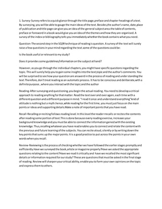 1. Survey-Surveyreferstoaquickglance throughthe title page,preface andchapter headingsof atext.
By surveying,youwillbe able togauge the mainideasof the text.Besides,the author'sname,date,place
of publicationandtitle page cangive youanideaof the general subjectarea.the tableof contents,
preface or forewordinabook wouldgive youanideaof the themesandhow theyare organised.A
surveyof the index orbibliographytellsyouimmediatelywhetherthe bookcontainswhatyouneed.
Question-Thesecondstepinthe SQ3Rtechnique of readingisquestion.A surveyof the textwill surely
raise a fewquestionsinyourmindregardingthe text.some of the questionscouldbe:
Is the bookuseful orrelevanttomystudy?
Doesit providessome guidelines/informationonthe subjectathand?
However,asyougo throughthe individual chapters,youmighthave specificquestionsregardingthe
topic.Thiswill surelyhelpyoutogainsome insightsintothe text,topicandthe author'scomments.You
will be surprisedtosee howyourquestionare answerdinthe processof readingandunderstandingthe
text.Therefore,don'ttreatreadingasan automaticprocess.It hasto be consciousanddeliberate,witha
definitepurpose ,where youinteractwiththe topicandthe author
Reading-Aftersurveyingandquestioning,youbeginthe actual reading.Youneedtodevelopacritical
approach to readinganythingforthatmatter.Readthe textoverand overagain,each time witha
differentquestionandadifferentpurposeinmind."Ireaditonce andunderstandeverything"kindof
attitude isnothingbut a myth.hence,while readingforthe firsttime,youmustjustfocuson the main
pointsor ideasandsupportingdetails.Make anote of importantpointsthatyouhave read.
Recall-Recallingorrecitingfollowsreadinglevel.Inthislevelthe readerrrecalls orrecitesthe contents
afterreadingsome portionof text.Thisisdone because everyreadingexercise,increasesyour
backgroundknowledgeandyoumustbe able to connectthe informationgainedwiththe existing
knowledge.Thus,recallingwhateveryouhave readenablesyoutoconnectandrelate the contentwith
the previousandfuture learningof the subjects.Youcanrecite aloud,silentlyorbywritingdownthe
keypointsthatsums upthe majorpoints.Itis a goodpractice to put across the pointsinyour own
wordswhenyourecall.
Review-Reviewingisthe processof checkingwhetherwe have followedthe earlierstagespromptlyand
eefficiently.Have we surveyedthe book,article ormagazine properly?Have we askedthe appropriate
questionsrelatingtothe content?Have we readitcriticallyand have we recalledthe mostsignificant
detailsorinformationrequiredforourstudy?These are questionsthatmustbe askedinthe final stage
of reading.Reviewwill sharpenyourcritical ability,enableyoutoform yourown opinionsonthe topic
and expressthemtoothers.
 