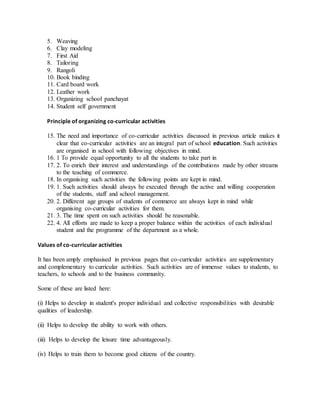 5. Weaving
6. Clay modeling
7. First Aid
8. Tailoring
9. Rangoli
10. Book binding
11. Card board work
12. Leather work
13. Organizing school panchayat
14. Student self government
Principle of organizing co-curricular activities
15. The need and importance of co-curricular activities discussed in previous article makes it
clear that co-curricular activities are an integral part of school education. Such activities
are organised in school with following objectives in mind.
16. 1 To provide equal opportunity to all the students to take part in
17. 2. To enrich their interest and understandings of the contributions made by other streams
to the teaching of commerce.
18. In organising such activities the following points are kept in mind.
19. 1. Such activities should always be executed through the active and willing cooperation
of the students, staff and school management.
20. 2. Different age groups of students of commerce are always kept in mind while
organising co-curricular activities for them.
21. 3. The time spent on such activities should be reasonable.
22. 4. All efforts are made to keep a proper balance within the activities of each individual
student and the programme of the department as a whole.
Values of co-curricular activities
It has been amply emphasised in previous pages that co-curricular activities are supplementary
and complementary to curricular activities. Such activities are of immense values to students, to
teachers, to schools and to the business community.
Some of these are listed here:
(i) Helps to develop in student's proper individual and collective responsibilities with desirable
qualities of leadership.
(ii) Helps to develop the ability to work with others.
(iii) Helps to develop the leisure time advantageously.
(iv) Helps to train them to become good citizens of the country.
 