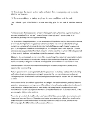 (v) Helps to train the students as how to plan and direct their own enterprises and to exercise
initiative and judgment.
(vi) To create confidence in students to rely on their own capabilities to do the work.
(vii) To foster a spirit of self-reliance in work when they grow old and settle in different walks of
life.
Facial expressions- facialexpressionscanconveyfeelingsof surprise,happiness,angerandsadness.If
youmeeta longlostfriendandsay "I am very happyto meetyouagain",butwitha sadfacial
eexpression,itconveysthe exactopposite meaning.
Eye movements-the eyemovementssuchaswide openpupilcontactressfeelingsof surprise,excitement
or evenfear.the importanceof eye contactwithone'saudience waspointedoutearlier.Directeye
contact isan indicationof intensityandinterest,whilelackof itcan conveyfeelingsof nervousnand
guilt.Asprolongedeye contactcanintimidate people,itisnotagoodideato stare at people.Different
culturesperceive eyecontactdifferently.InAsia,LatinAmericaandAfricapeople avoiddirecteye contact
to showrespect.Arabsuse prolongedeye contacttomeasure trustworthiness.
GGestures- the gesture ssuchas movementof the handswhilegivingalecture orpresentationindicates
a highlevel of involvementinwhatyouare saying.onthe otherhand,shufflingof the feetisa signof
nervousnessandspeakingwithoneshandsinonespocketsisconsideredtobe casual or evenrude.
Headmovements- The headmovementslike noddingthe headcanconveyinterest,appreciation,
agreementorunderstanding.
Posture- posture,referstocarriage or attitude.Ourposture can iindicate ourfeelings.informal settings
such as jobinterviewsandclassroomsettings,itisessential thatyoumaintainanerectposture can
conveythatyou are defensiveandrigid.uncrossingyourarmsand legscan indicate thatyouare willing
to listen.
Physical appearance- ouroutwardappearance,includingthe waywe dressandthe jewelleryand make
up that we wearcan conveyan impressionof formalityorinformality.goingtoajob interview dressedin
blue jeansornot stickingtoa stipulateddresscode atthe workplace can conveythatyou a rebel,
nonconformistora verycasual person.thereforeitisimportanttotake care of yourappearance,sothat
youconveythe right meaningtoothers.
Promexics- promexicsisderivedfromthe word'proximity'orclosenessandisthe communicationterm
for personal space anddistance.The space anddistance whichwe choose tokeepfrompeople isalso
part of non-verbal communication.Eachof us hadour own innerandoutercircle,whichdifferfor
differentpeople.The differenttypesof spacesare asfollows:
 