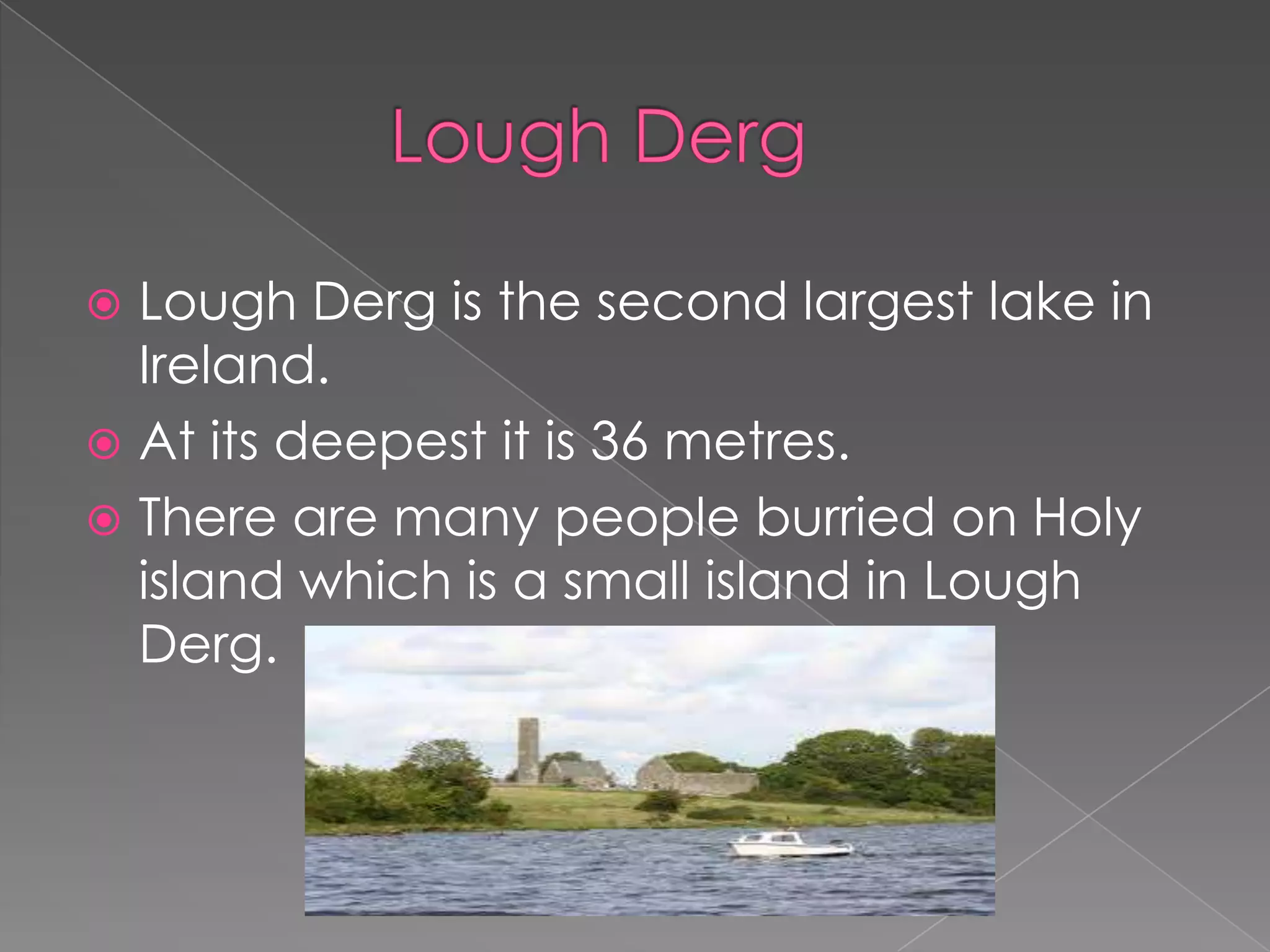  Lough Derg is the second largest lake in
  Ireland.
 At its deepest it is 36 metres.
 There are many people burried on Holy
  island which is a small island in Lough
  Derg.
 