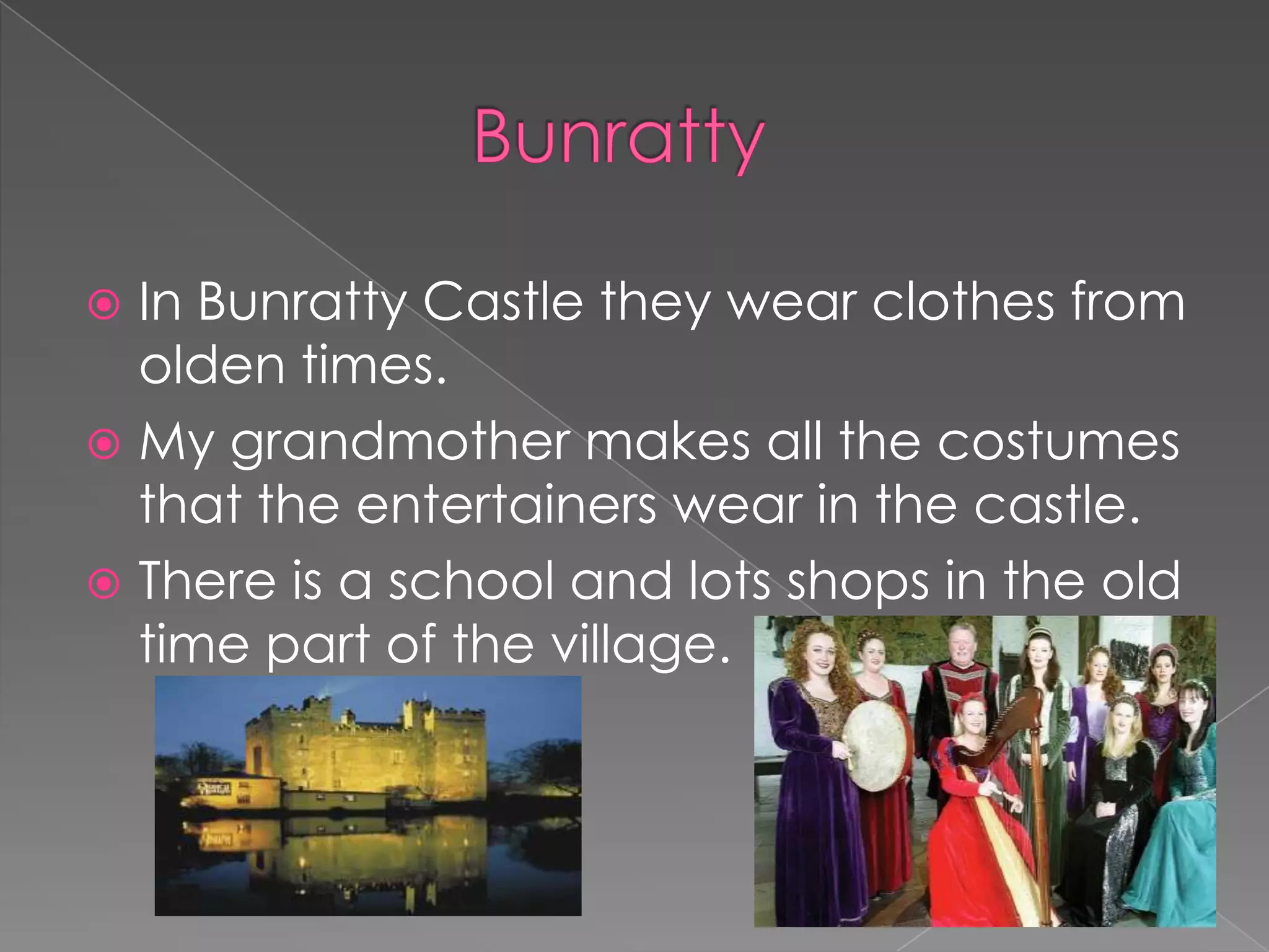  In Bunratty Castle they wear clothes from
  olden times.
 My grandmother makes all the costumes
  that the entertainers wear in the castle.
 There is a school and lots shops in the old
  time part of the village.
 