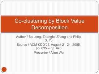 Author / Bo Long, Zhongfei Zhang and Philip S. Yu Source / ACM KDD’05, August 21-24, 2005, pp. 635 – pp. 640 Presenter / Allen Wu Co-clustering by Block Value Decomposition 1 