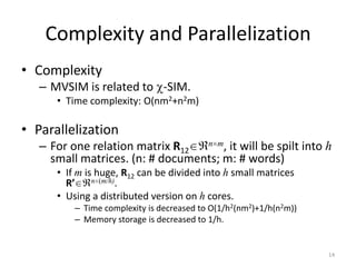 Complexity and Parallelization
• Complexity
– MVSIM is related to -SIM.
• Time complexity: O(nm2+n2m)

• Parallelization
n m, it will be spilt into h
– For one relation matrix R12
small matrices. (n: # documents; m: # words)

• If m is huge, R12 can be divided into h small matrices
n (m/h).
R’
• Using a distributed version on h cores.
– Time complexity is decreased to O(1/h2(nm2)+1/h(n2m))
– Memory storage is decreased to 1/h.

14

 