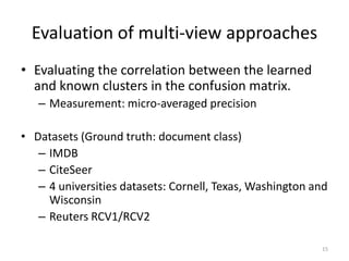 Evaluation of multi-view approaches
• Evaluating the correlation between the learned
and known clusters in the confusion matrix.
– Measurement: micro-averaged precision
• Datasets (Ground truth: document class)
– IMDB
– CiteSeer
– 4 universities datasets: Cornell, Texas, Washington and
Wisconsin
– Reuters RCV1/RCV2
15

 