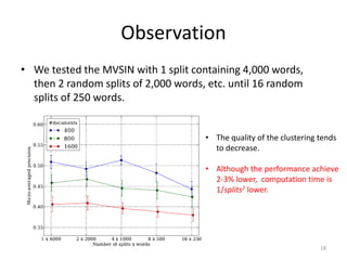 Observation
• We tested the MVSIN with 1 split containing 4,000 words,
then 2 random splits of 2,000 words, etc. until 16 random
splits of 250 words.
• The quality of the clustering tends
to decrease.
• Although the performance achieve
2-3% lower, computation time is
1/splits2 lower.

18

 