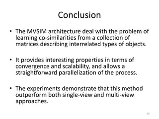 Conclusion
• The MVSIM architecture deal with the problem of
learning co-similarities from a collection of
matrices describing interrelated types of objects.
• It provides interesting properties in terms of
convergence and scalability, and allows a
straightforward parallelization of the process.
• The experiments demonstrate that this method
outperform both single-view and multi-view
approaches.
20

 