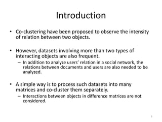 Introduction
• Co-clustering have been proposed to observe the intensity
of relation between two objects.
• However, datasets involving more than two types of
interacting objects are also frequent.
– In addition to analyze users’ relation in a social network, the
relations between documents and users are also needed to be
analyzed.

• A simple way is to process such datasets into many
matrices and co-cluster them separately.
– Interactions between objects in difference matrices are not
considered.
3

 