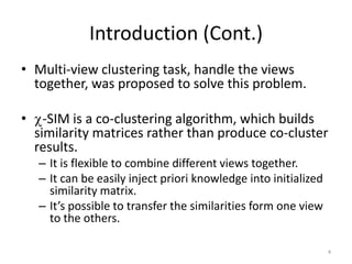 Introduction (Cont.)
• Multi-view clustering task, handle the views
together, was proposed to solve this problem.
•

-SIM is a co-clustering algorithm, which builds
similarity matrices rather than produce co-cluster
results.
– It is flexible to combine different views together.
– It can be easily inject priori knowledge into initialized
similarity matrix.
– It’s possible to transfer the similarities form one view
to the others.
4

 