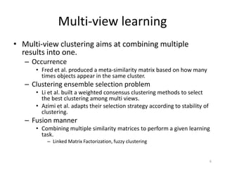 Multi-view learning
• Multi-view clustering aims at combining multiple
results into one.
– Occurrence
• Fred et al. produced a meta-similarity matrix based on how many
times objects appear in the same cluster.

– Clustering ensemble selection problem
• Li et al. built a weighted consensus clustering methods to select
the best clustering among multi views.
• Azimi et al. adapts their selection strategy according to stability of
clustering.

– Fusion manner
• Combining multiple similarity matrices to perform a given learning
task.
– Linked Matrix Factorization, fuzzy clustering

6

 