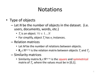 Notations
• Type of objects
– Let N be the number of objects in the dataset. (i.e.
users, documents, words, etc.)
• Ti is an object. i 1…N
• For simplify, object Ti has ni instances.

– Relation matrices
• Let M be the number of relations between objects.
ni nj is the relation matrix between objects T and T .
• Rij
i
j

– Similarity matrices
ni ni is the square and symmetrical
• Similarity matrix Si
matrix of Ti, where the values must be in [0,1].

7

 