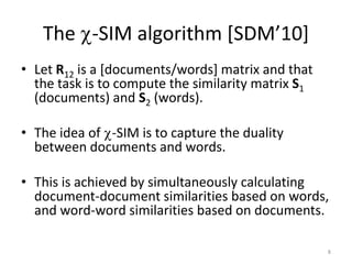 The -SIM algorithm [SDM’10]
• Let R12 is a [documents/words] matrix and that
the task is to compute the similarity matrix S1
(documents) and S2 (words).
• The idea of -SIM is to capture the duality
between documents and words.
• This is achieved by simultaneously calculating
document-document similarities based on words,
and word-word similarities based on documents.
8

 