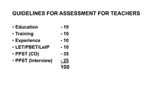 GUIDELINES FOR ASSESSMENT FOR TEACHERS
• Education - 10
• Training - 10
• Experience - 10
• LET/PBET/LetP - 10
• PPST (CO) - 35
• PPST (Interview) - 25
100
 