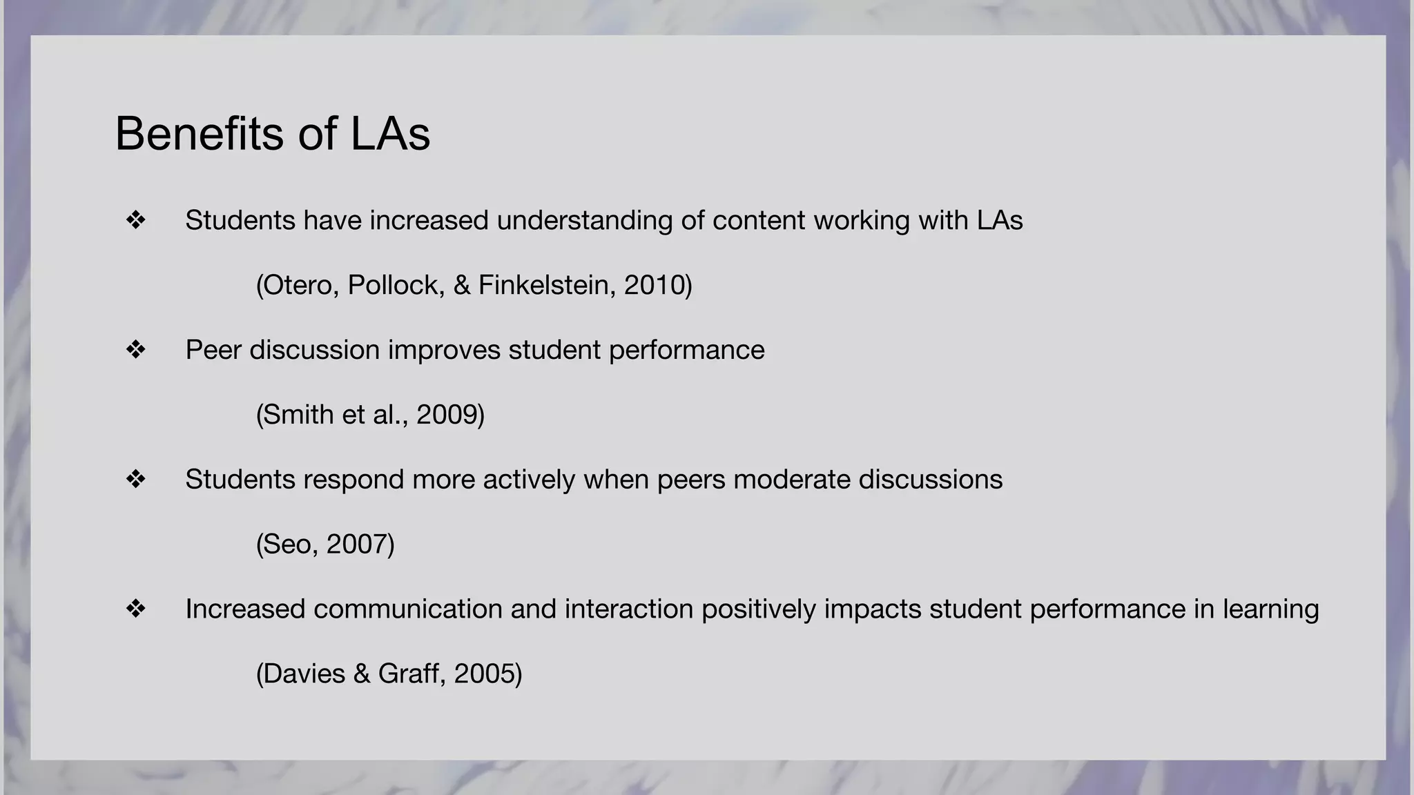 Benefits of LAs
❖ Students have increased understanding of content working with LAs
(Otero, Pollock, & Finkelstein, 2010)
❖ Peer discussion improves student performance
(Smith et al., 2009)
❖ Students respond more actively when peers moderate discussions
(Seo, 2007)
❖ Increased communication and interaction positively impacts student performance in learning
(Davies & Graff, 2005)
 