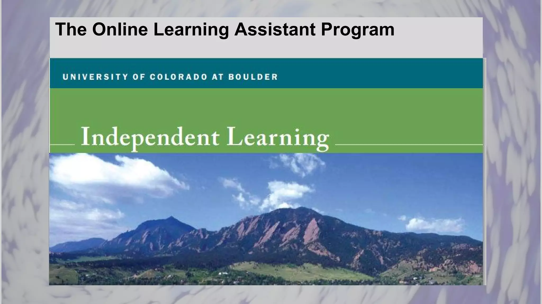 The Online Learning Assistant Program
Based on the success of the original program, University of
Colorado at Boulder’s Independent Learning Program has
instituted LAs for its online courses.
In working with an LA, online Instructors:
❖ Redesign their courses
❖ Create alternative spaces for student interaction
❖ Emphasize collaboration
❖ Champion interactive, student-centered content
 