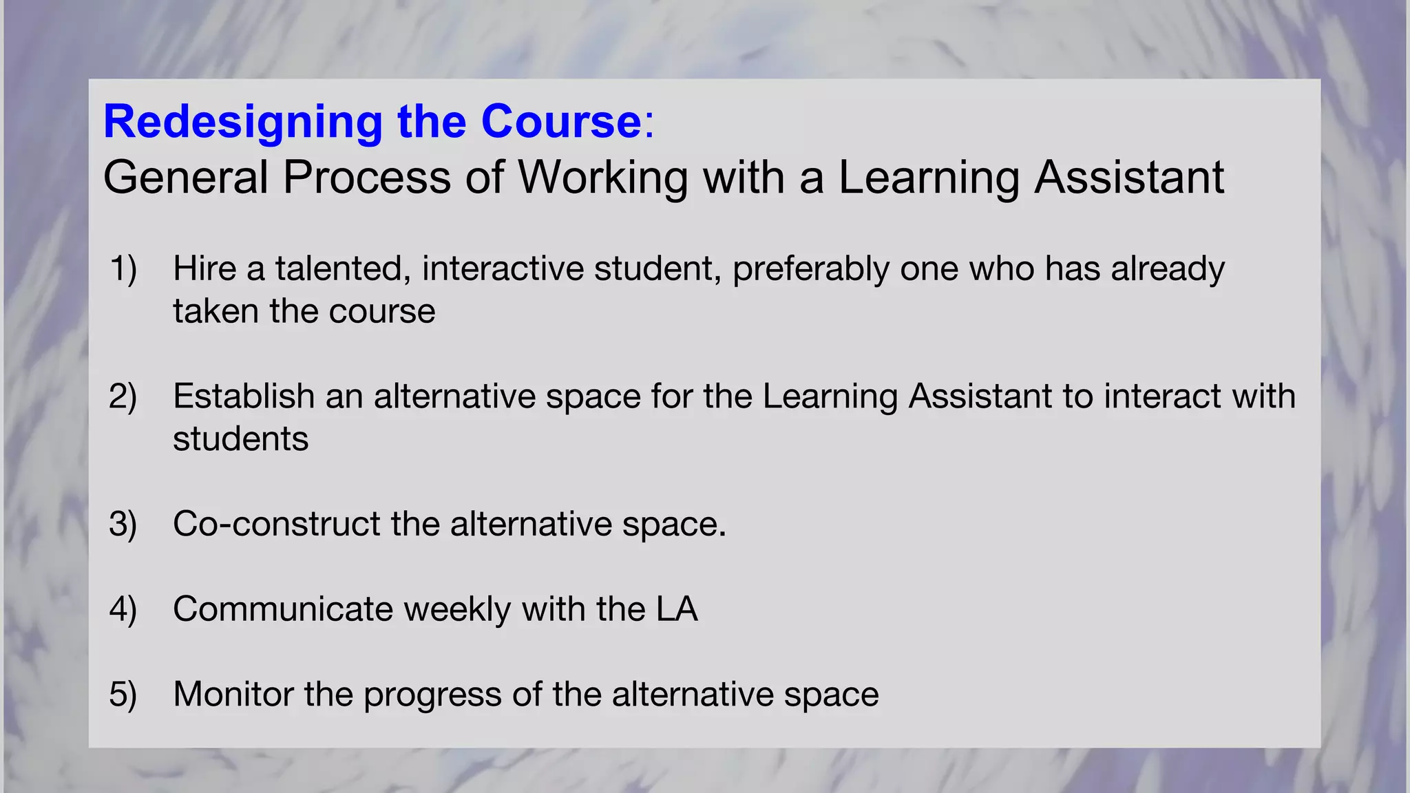 Redesigning the Course:
General Process of Working with a Learning Assistant
1) Hire a talented, interactive student, preferably one who has already
taken the course
2) Establish an alternative space for the Learning Assistant to interact with
students
3) Co-construct the alternative space.
4) Communicate weekly with the LA
5) Monitor the progress of the alternative space
 