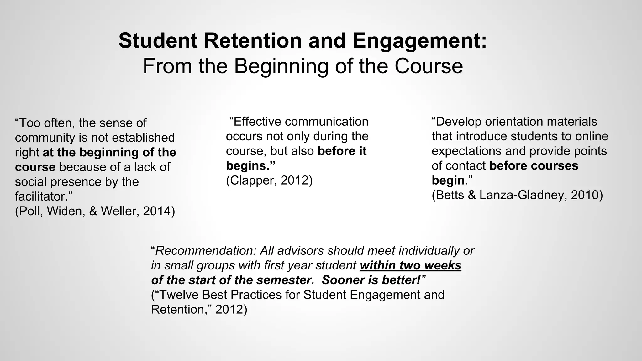 Student Retention and Engagement:
From the Beginning of the Course
“Effective communication
occurs not only during the
course, but also before it
begins.”
(Clapper, 2012)
“Develop orientation materials
that introduce students to online
expectations and provide points
of contact before courses
begin.”
(Betts & Lanza-Gladney, 2010)
“Too often, the sense of
community is not established
right at the beginning of the
course because of a lack of
social presence by the
facilitator.”
(Poll, Widen, & Weller, 2014)
“Recommendation: All advisors should meet individually or
in small groups with first year student within two weeks
of the start of the semester. Sooner is better!”
(“Twelve Best Practices for Student Engagement and
Retention,” 2012)
 