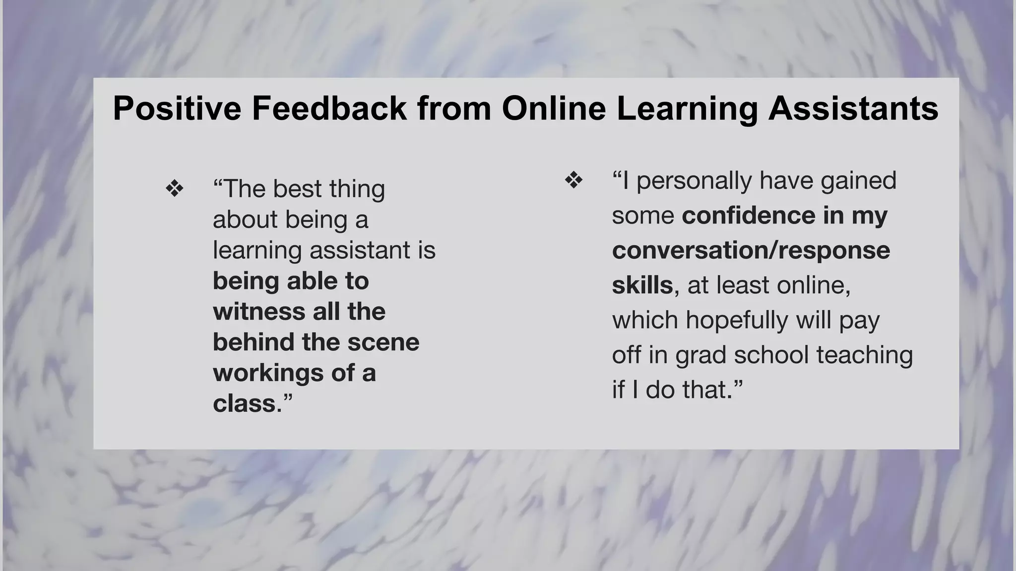 Positive Feedback from Online Learning Assistants
❖ “The best thing
about being a
learning assistant is
being able to
witness all the
behind the scene
workings of a
class.”
❖ “I personally have gained
some confidence in my
conversation/response
skills, at least online,
which hopefully will pay
off in grad school teaching
if I do that.”
 
