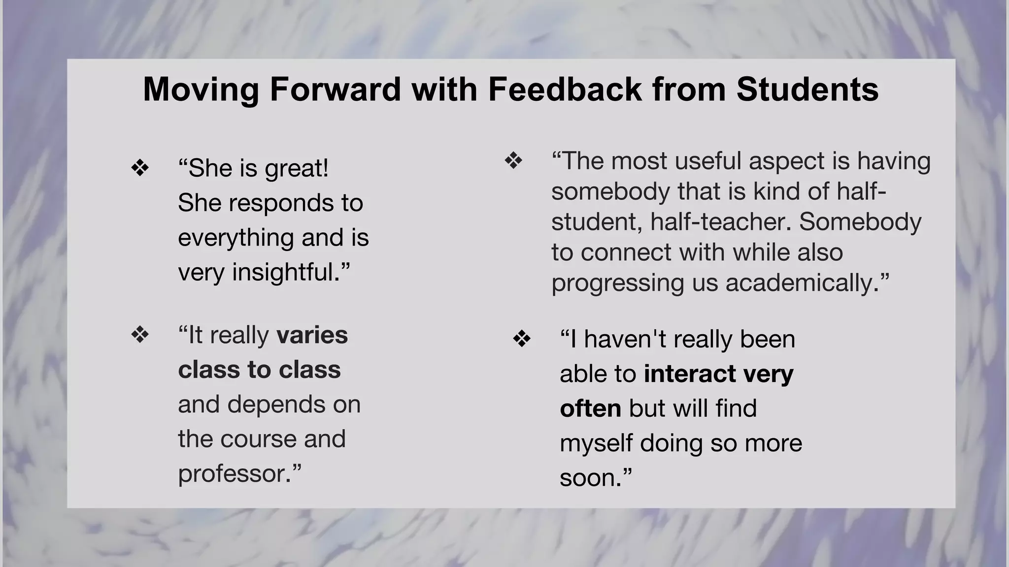 Moving Forward with Feedback from Students
❖ “It really varies
class to class
and depends on
the course and
professor.”
❖ “I haven't really been
able to interact very
often but will find
myself doing so more
soon.”
❖ “She is great!
She responds to
everything and is
very insightful.”
❖ “The most useful aspect is having
somebody that is kind of half-
student, half-teacher. Somebody
to connect with while also
progressing us academically.”
 