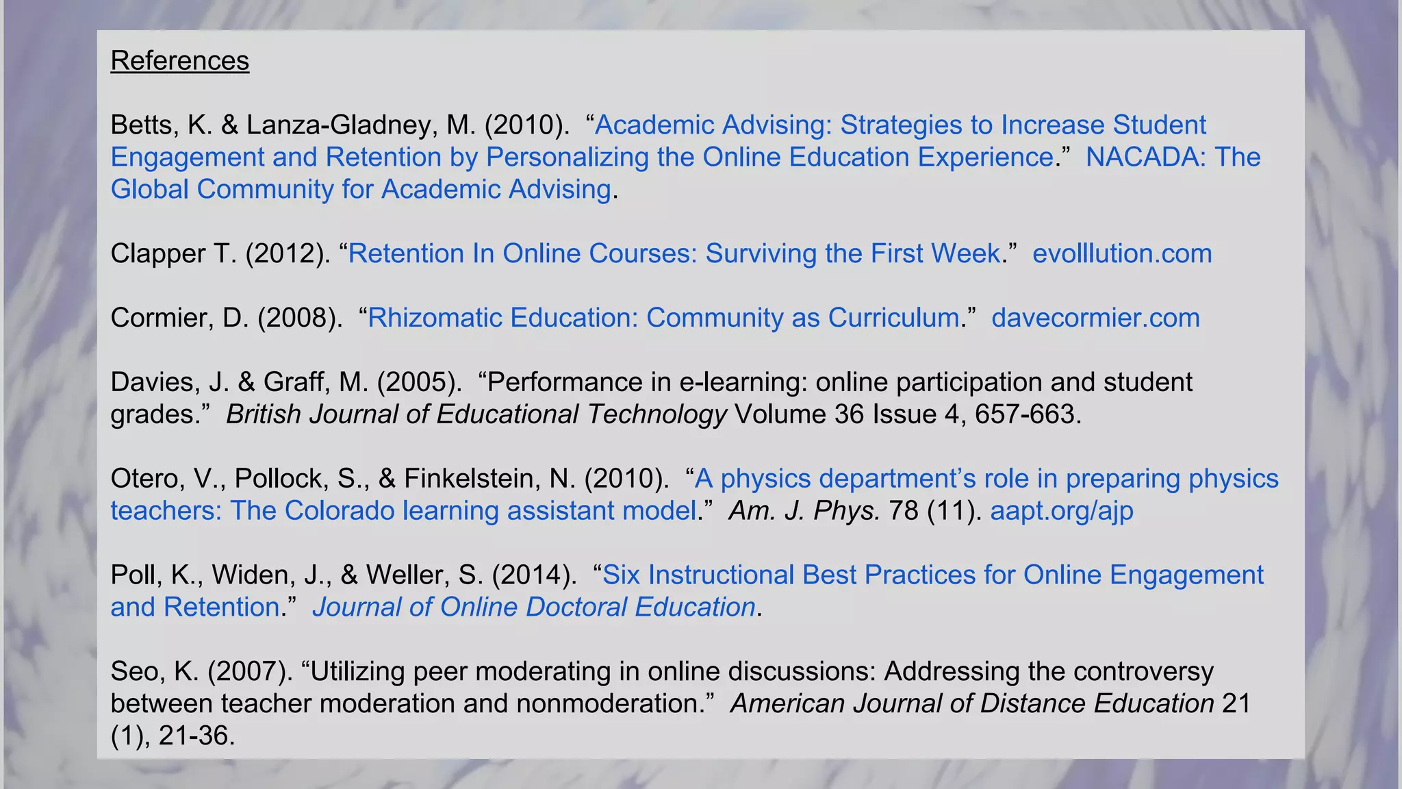 References
Betts, K. & Lanza-Gladney, M. (2010). “Academic Advising: Strategies to Increase Student
Engagement and Retention by Personalizing the Online Education Experience.” NACADA: The
Global Community for Academic Advising.
Clapper T. (2012). “Retention In Online Courses: Surviving the First Week.” evolllution.com
Cormier, D. (2008). “Rhizomatic Education: Community as Curriculum.” davecormier.com
Davies, J. & Graff, M. (2005). “Performance in e-learning: online participation and student
grades.” British Journal of Educational Technology Volume 36 Issue 4, 657-663.
Otero, V., Pollock, S., & Finkelstein, N. (2010). “A physics department’s role in preparing physics
teachers: The Colorado learning assistant model.” Am. J. Phys. 78 (11). aapt.org/ajp
Poll, K., Widen, J., & Weller, S. (2014). “Six Instructional Best Practices for Online Engagement
and Retention.” Journal of Online Doctoral Education.
Seo, K. (2007). “Utilizing peer moderating in online discussions: Addressing the controversy
between teacher moderation and nonmoderation.” American Journal of Distance Education 21
(1), 21-36.
 