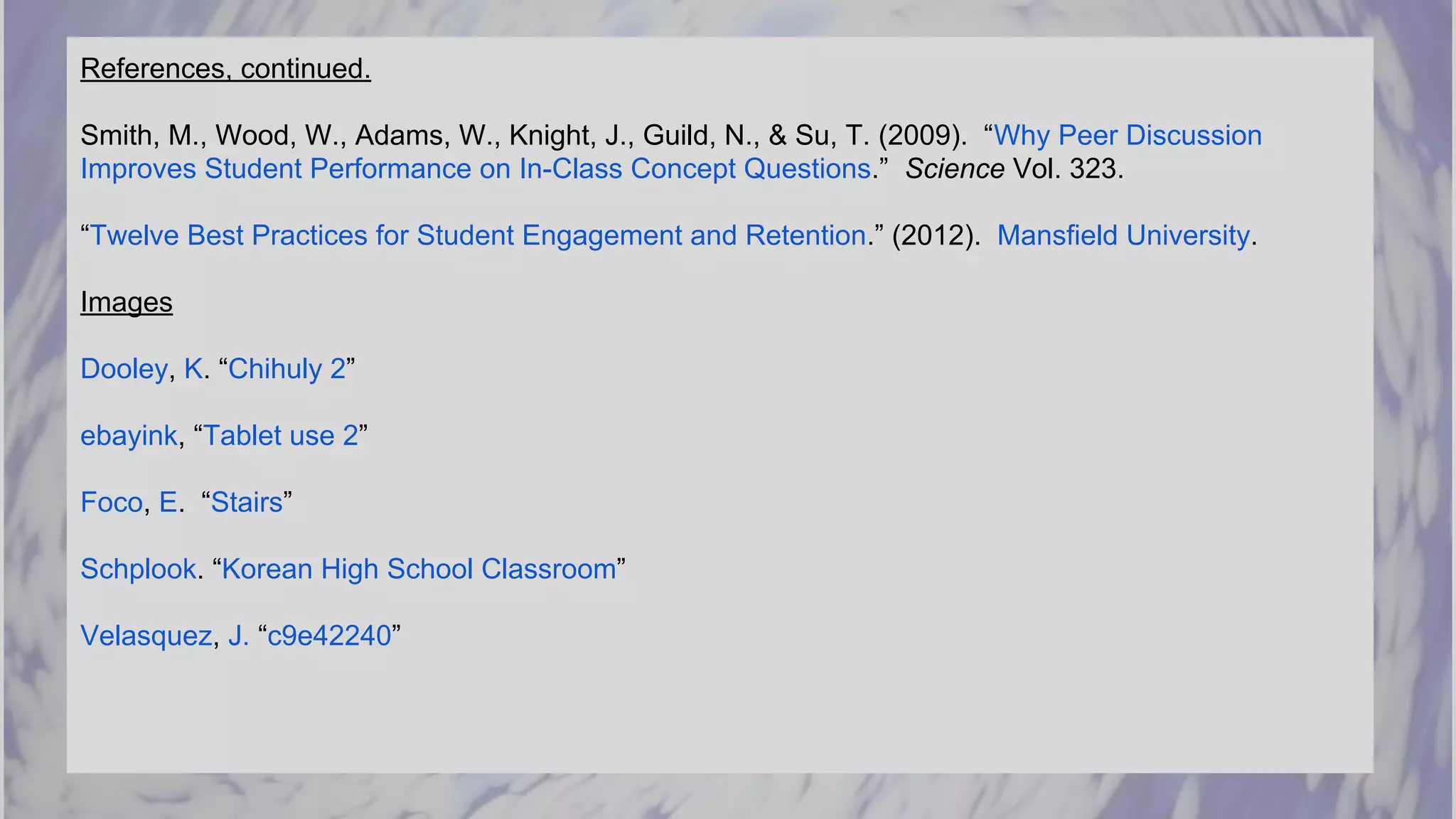 References, continued.
Smith, M., Wood, W., Adams, W., Knight, J., Guild, N., & Su, T. (2009). “Why Peer Discussion
Improves Student Performance on In-Class Concept Questions.” Science Vol. 323.
“Twelve Best Practices for Student Engagement and Retention.” (2012). Mansfield University.
Images
Dooley, K. “Chihuly 2”
ebayink, “Tablet use 2”
Foco, E. “Stairs”
Schplook. “Korean High School Classroom”
Velasquez, J. “c9e42240”
 