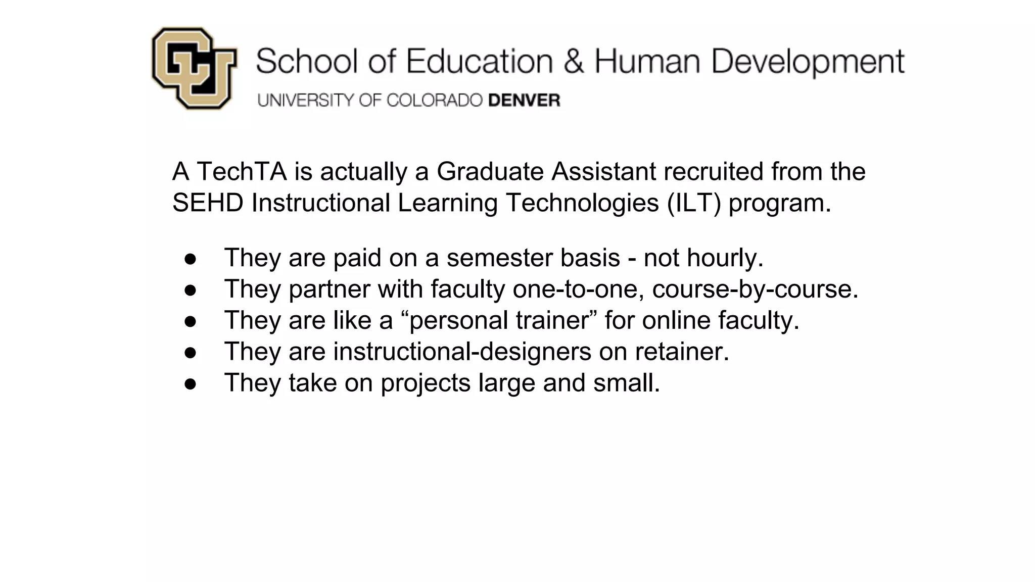 A TechTA is actually a Graduate Assistant recruited from the
SEHD Instructional Learning Technologies (ILT) program.
● They are paid on a semester basis - not hourly.
● They partner with faculty one-to-one, course-by-course.
● They are like a “personal trainer” for online faculty.
● They are instructional-designers on retainer.
● They take on projects large and small.
 