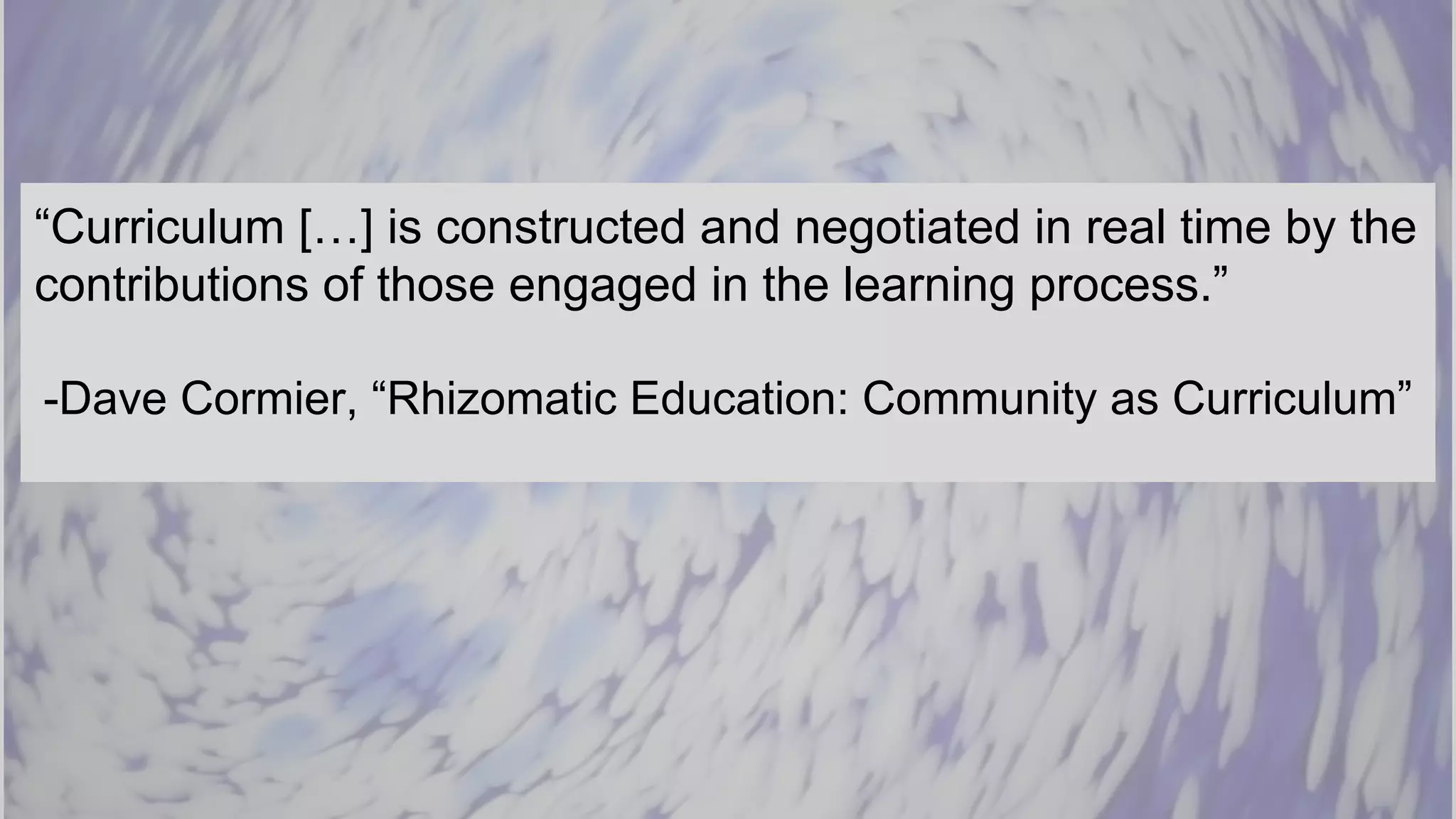 “Curriculum […] is constructed and negotiated in real time by the
contributions of those engaged in the learning process.”
-Dave Cormier, “Rhizomatic Education: Community as Curriculum”
 