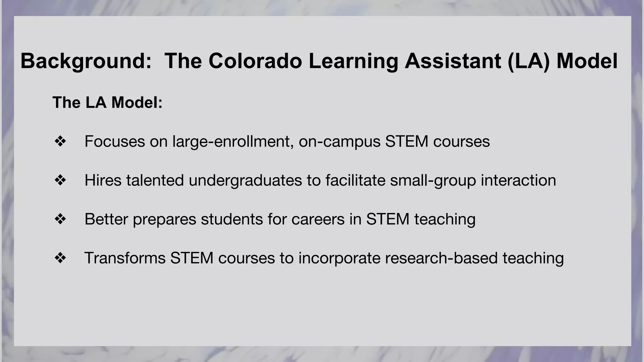 Background: The Colorado Learning Assistant (LA) Model
The LA Model:
❖ Focuses on large-enrollment, on-campus STEM courses
❖ Hires talented undergraduates to facilitate small-group interaction
❖ Better prepares students for careers in STEM teaching
❖ Transforms STEM courses to incorporate research-based teaching
 
