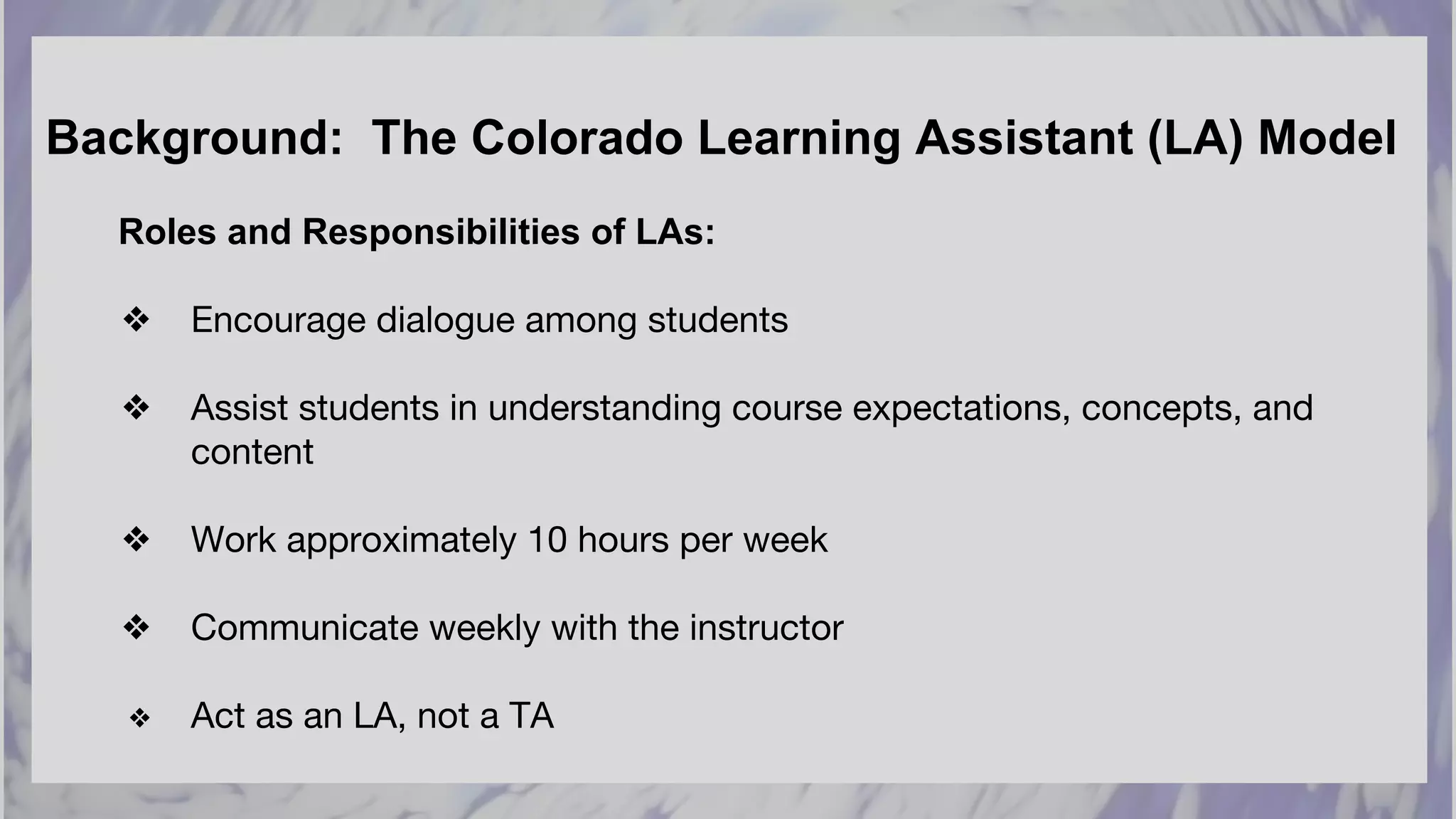 Background: The Colorado Learning Assistant (LA) Model
Roles and Responsibilities of LAs:
❖ Encourage dialogue among students
❖ Assist students in understanding course expectations, concepts, and
content
❖ Work approximately 10 hours per week
❖ Communicate weekly with the instructor
❖ Act as an LA, not a TA
 