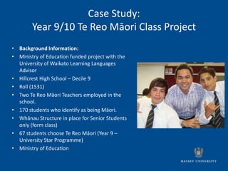 Case Study:
        Year 9/10 Te Reo Māori Class Project
• Background Information:
• Ministry of Education funded project with the
  University of Waikato Learning Languages
  Advisor
• Hillcrest High School – Decile 9
• Roll (1531)
• Two Te Reo Māori Teachers employed in the
  school.
• 170 students who identify as being Māori.
• Whānau Structure in place for Senior Students
  only (form class)
• 67 students choose Te Reo Māori (Year 9 –
  University Star Programme)
• Ministry of Education
 
