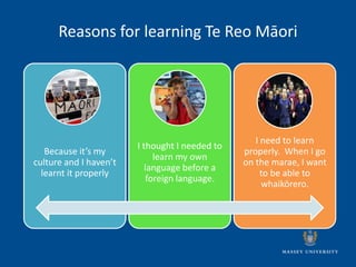 Reasons for learning Te Reo Māori




                                                   I need to learn
                        I thought I needed to
   Because it’s my                              properly. When I go
                             learn my own
culture and I haven’t                           on the marae, I want
                           language before a
  learnt it properly                                 to be able to
                           foreign language.
                                                     whaikōrero.
 
