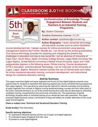 Co-Construction of Knowledge Through


    5th
                                                Engagement Between Students and
                                                  Teachers In an Industrial Training
                                                            Programme.
   Anniversary                              By: Olufemi Olubodun
      Book
                                            Creative Commons License: CC BY
     Project
                                            Author contact: ojolubodun@cmul.edu.ng
                                      Author Biography: I teach dental lab technology
                                      and education courses such as online facilitation,
course development etc. I design courses for online environment using learning
management systems like Fronter, Moodle etc. I am driven by the amazing possibilities
21st century technology provides for exploring and mitigating the present day
challenges in education and day to day social life. I am an alumnus of University of
Cape Town, South Africa, Agder University College Norway, Lagos State University Ojo
Lagos Nigeria, United Nations University’s Global Virtual University Japan and I hold
postgraduate degrees in the following areas: Online tutoring, Course development,
ICTS in education, and Educational Technology. I am an Instructor at the University of
Lagos, Lagos. Nigeria. Research interest includes the use of internet tools and media
for online vocational education training, curriculum development, and instructional
design for vocational education training.
                                          Activity Summary
This paper examined digital and paper logbooks and found out that digital logbook presents more
opportunities for students to represent their learning experiences during industrial training programme
than paper logbook. This was done by searching the Internet for relevant examples and by looking
at paper logbooks from schools in Nigeria running dental technology courses and from other parts of
the world. Industrial training is an out of the school training that could also be described as internship,
workplace training, housemanship and community immersion etc. The experiences of dental
technology students while on industrial training at our dental lab were also examined. This paper
proposes digital log book (using a combination of blog and twitter) as a better alternative to the usual
paper format logbook.
Class or subject area: Technical and Vocational Education Training

Grade level(s): Post Secondary

Specific learning objectives:
•	 To understand industrial training and the use of paper and digital logbooks.
•	 To understand types of logbook and their uses
•	 To present a novel digital logbook.
 