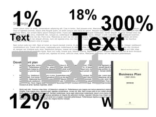 1%                                                                      18%
Strategy
                                                                                                                  300%
Lorem ipsum dolor sit amet, consectetuer adipiscing elit. Cras in tortor. Sed posuere erat. Maecenas pulvinar nulla eu magna. Vivamus semper,




                                                                             Text
risus ut egestas pulvinar, lectus ante feugiat quam, sit amet congue odio lacus ac ipsum. Aliquam suscipit, est ut volutpat vulputate, nulla felis
pulvinar libero, non ornare libero ipsum tristique tortor. Fusce sed lorem vitae justo feugiat malesuada. Donec aliquet. Vivamus semper eros nec



Text
diam. Vivamus sem arcu, imperdiet nec, congue ac, scelerisque vel, nulla. Donec et mauris. Integer a nulla vulputate pede consequat euismod.
Praesent molestie urna nec leo. Proin eros. Maecenas ac sem nec dui sodales tempus. Maecenas suscipit egestas velit. Suspendisse vel tortor.
Proin imperdiet, sem nec aliquet ultrices, nunc est egestas eros, non hendrerit magna eros eget augue. Maecenas sed leo vitae leo faucibus
vulputate. Proin dignissim eros at augue.




Text
Nam luctus nulla non nibh. Nam at lorem ac mauris laoreet viverra. In placerat consequat nunc. Donec rhoncus nunc ac urna. Integer vestibulum
condimentum orci. Fusce velit turpis, malesuada quis, scelerisque ut, eleifend vitae, ipsum. Vestibulum eu erat. Vestibulum justo nisl, tincidunt
et, semper vel, tristique quis, eros. Vestibulum tempus, massa vel consectetuer congue, erat magna consequat purus, a facilisis orci nibh vitae
purus. Nam tincidunt venenatis ligula. Nunc orci nulla, ornare quis, lobortis viverra, dapibus at, turpis. Suspendisse sit amet nisl at enim tincidunt
blandit. Curabitur augue est, suscipit sed, egestas sit amet, vehicula vitae, tellus. Maecenas nec metus vel nisi interdum pellentesque.




Development plan
•      Quisque augue felis, commodo a, elementum id, faucibus id, sem. Aenean rutrum enim. Praesent pulvinar dignissim nisl. Cras a nunc. Donec tincidunt odio sit
       amet lacus. Pellentesque metus tortor, ullamcorper vitae, lobortis vel, euismod in, mi. Ut laoreet, tellus laoreet blandit mollis, massa purus posuere purus, quis
       molestie ligula massa eu metus. Duis placerat, nulla sit amet ornare interdum, neque nunc mollis leo, vitae porttitor mi orci sit amet neque. Donec at enim. In
       facilisis tellus gravida ligula. Phasellus ut lorem. Pellentesque ac tortor eget augue suscipit ullamcorper. Aenean eleifend porta orci.

•      Etiam at arcu. Vestibulum lacinia nunc in eros. Suspendisse potenti. Aliquam erat volutpat. Donec gravida. Lorem ipsum dolor sit amet, consectetuer
       adipiscing elit. Cum sociis natoque penatibus et magnis dis parturient montes, nascetur ridiculus mus. Maecenas vel enim et metus semper fringilla. Donec
       ornare arcu. Maecenas faucibus ligula convallis nibh. Mauris dui quam, congue eu, commodo nec, tristique in, enim. Nulla auctor semper urna. Quisque a elit
       eu purus iaculis vestibulum. Aliquam dictum risus at odio. Fusce at lorem et elit faucibus placerat. Aenean velit. Proin elit odio, blandit et, scelerisque quis,
       pulvinar a, dui. Nunc magna dolor, bibendum ut, accumsan congue, tincidunt sit amet, neque. Proin consequat tincidunt lacus. In urna dui, congue nec,
       tincidunt sit amet, facilisis imperdiet, lorem.

•      Morbi sed nibh. Vivamus vitae dolor. Ut bibendum volutpat mi. Pellentesque quis magna non lectus elementum pretium. Aliquam quis est vitae arcu consequat




12%
       fringilla. Cras magna risus, placerat eget, egestas consectetuer, ornare vel, felis. Nam ornare justo id orci mattis ultricies. Morbi luctus. Ut pretium odio ac
       libero. Nunc sollicitudin pharetra lorem. Aenean scelerisque, lacus eget ullamcorper scelerisque, ipsum urna viverra mi, eget viverra quam eros eget velit. Ut
       lacinia feugiat purus. Cum sociis natoque penatibus et magnis dis parturient montes, nascetur ridiculus mus. Etiam nunc nisl, aliquam blandit, luctus id,




                                                                                                                    Words
       commodo laoreet, sem. Phasellus sit amet orci ut sapien vulputate pellentesque. Pellentesque dapibus purus et quam. Nam sit amet magna in neque
       dignissim sodales. Aenean non justo nec magna lobortis volutpat.
 