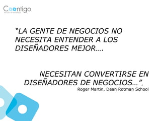 “LA GENTE DE NEGOCIOS NO
NECESITA ENTENDER A LOS
DISEÑADORES MEJOR….


     NECESITAN CONVERTIRSE EN
  DISEÑADORES DE NEGOCIOS…”,
             Roger Martin, Dean Rotman School
 