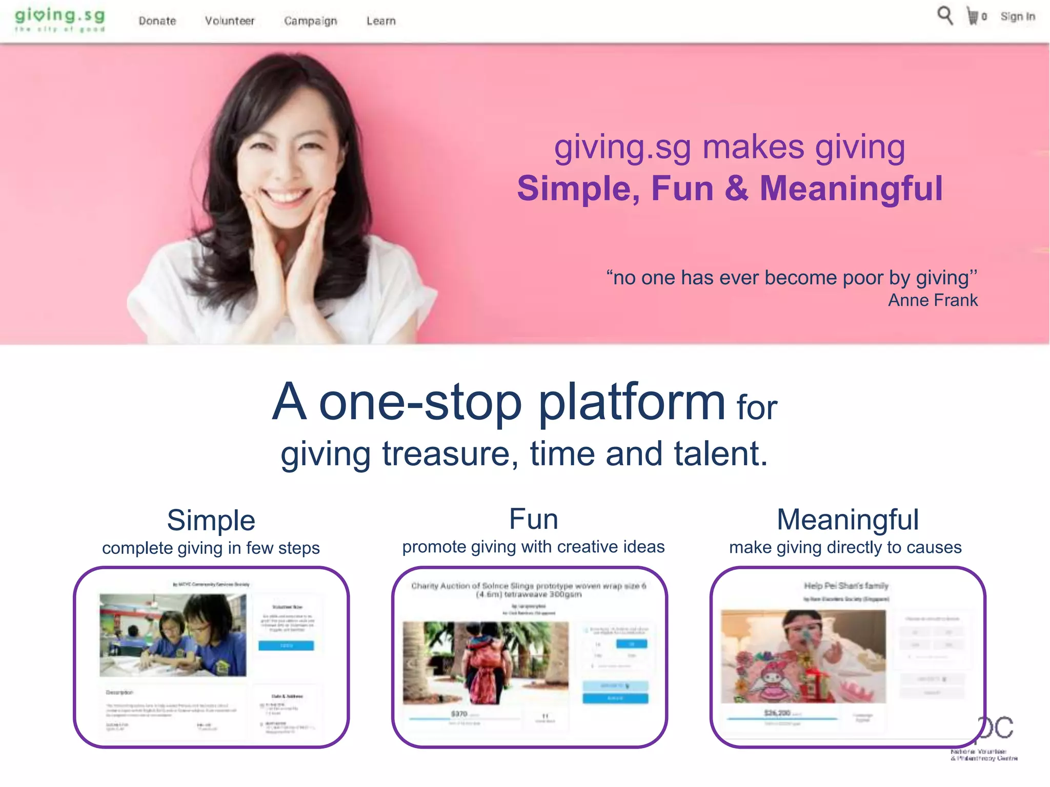 A one-stop platform for
giving treasure, time and talent.
Simple
complete giving in few steps
Fun
promote giving with creative ideas
Meaningful
make giving directly to causes
Start Now
“no one has ever become poor by giving’’
Anne Frank
giving.sg makes giving
Simple, Fun & Meaningful
 