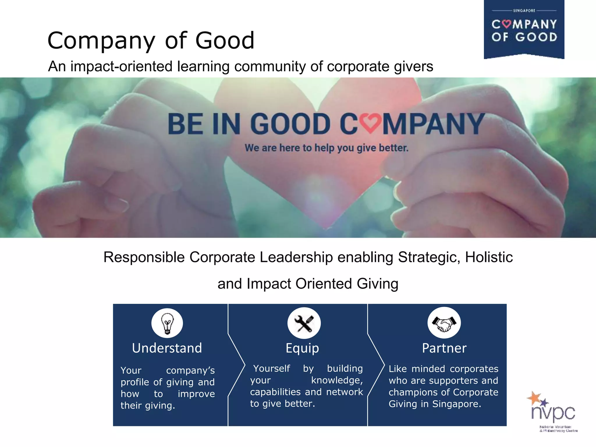 Your company’s
profile of giving and
how to improve
their giving.
Yourself by building
your knowledge,
capabilities and network
to give better.
Like minded corporates
who are supporters and
champions of Corporate
Giving in Singapore.
Understand Equip Partner
Responsible Corporate Leadership enabling Strategic, Holistic
and Impact Oriented Giving
Company of Good
An impact-oriented learning community of corporate givers
 