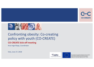 Confronting obesity: Co-creating
policy with youth (CO-CREATE)
CO-CREATE kick-off meeting
Knut-Inge Klepp, Coordinator
Oslo, June 27, 2018
This project has received funding from the European
Union's Horizon 2020 research and innovation
programme under grant agreement No 774210
 