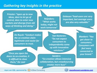 Gathering key insights in the practice

 Priester: “open up to new
    Key Findings:                                        Gebauer:“lead-users are very
   ideas, dare to let go of
                                       Reijnders:        important, but average users
 control, dare to enter new
                                      “What works          are also very valuable.”
markets and diverge from old
                                    today, might not
ways of thinking and doing.”
                                    work tomorrow”


            De Ruyck: “Conduct makes           Van Kesteren:
            the co-creation claim                                         Blankert: “You
                                              “Do not expect               get closer to
            legitimate and easier for          consumers to
            consumers to trust.                                             consumers.
                                           independently come             Consumers will
                                            up with innovative               feel more
                                                solutions.”                connected to
   “Once you open the                                                      your brand.”
  doors to co-creation, it                     Sanders:
    is difficult to close            “Co-creation allows intensive
      them,” De Laat               collaboration, but crowdsourcing
                                          creates more buzz”

Joyce van Dijk, sponsored by                                   Joycediscovers.wordpress.com
 