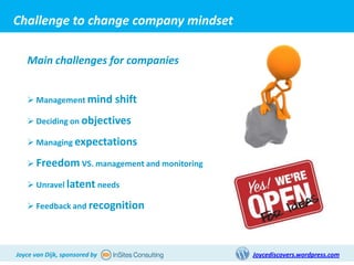 Challenge to change company mindset

   Main challenges for companies


    Management mind shift

    Deciding on objectives

    Managing expectations

    Freedom VS. management and monitoring

    Unravel latent needs

    Feedback and recognition




Joyce van Dijk, sponsored by                 Joycediscovers.wordpress.com
 