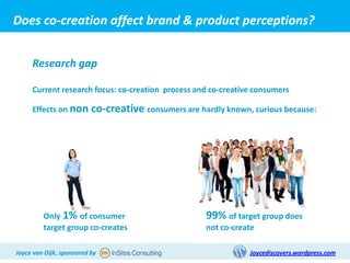 Does co-creation affect brand & product perceptions?


     Research gap

     Current research focus: co-creation process and co-creative consumers

     Effects on non       co-creative consumers are hardly known, curious because:




         Only 1% of consumer                          99% of target group does
         target group co-creates                      not co-create

Joyce van Dijk, sponsored by                                     Joycediscovers.wordpress.com
 