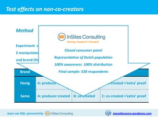 Test effects on non-co-creators


      Method

      Experiment set up as concept test questionnaire
                                   Closed consumer panel
      2 manipulated variables: Co-creation level (A/B/C)
                            Representative of Dutch population
      and brand (Honig/Samo)
                             100% awareness 100% distribution
          Brand        Co-creation level sample: 530 respondents
                                    Final

          Honig        A: producer created B: co-created    C: co-created +’extra’ proof


          Samo         A: producer created B: co-created    C: co-created +’extra’ proof



Joyce van Dijk, sponsored by                                       Joycediscovers.wordpress.com
 