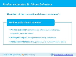 Product evaluation & claimed behaviour


     The effect of the co-creation claim on consumers’ …


        Product evaluation & intention

        • Product evaluation: attractiveness, relevance, innovativeness,
           uniqueness, expected success

        • Willingness to pay: average between cheap & expensive

        • Behavioural intentions: trial, purchase, w-o-m, recommend to others




Joyce van Dijk, sponsored by                                    Joycediscovers.wordpress.com
 