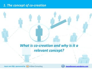 1. The concept of co-creation




                    What is co-creation and why is it a
                            relevant concept?


Joyce van Dijk, sponsored by                   Joycediscovers.wordpress.com
 