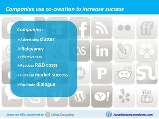 Companies use co-creation to increase success


       Companies:
       Advertising clutter

       Relevancy
       Effectiveness

       Reduces R&D costs

       Increase market success

       Facilitate dialogue




Joyce van Dijk, sponsored by             Joycediscovers.wordpress.com
 