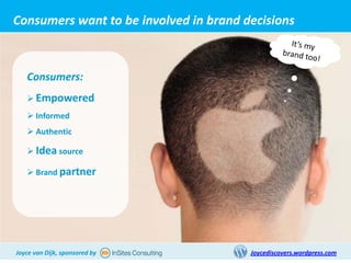 Consumers want to be involved in brand decisions



   Consumers:
    Empowered
    Informed
    Authentic

    Idea source

    Brand partner




Joyce van Dijk, sponsored by            Joycediscovers.wordpress.com
 
