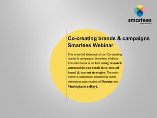Co-creating brands & campaigns
Smartees Webinar
This is the full slidedeck of our ‘Co-creating
brands & campaigns’ Smartees Webinar.
The main focus is on how using research
communities can result in co-created
brand & content strategies. The main
theme is elaborated, followed by some
interesting case studies of Danone and
Marktplaats (eBay).
 