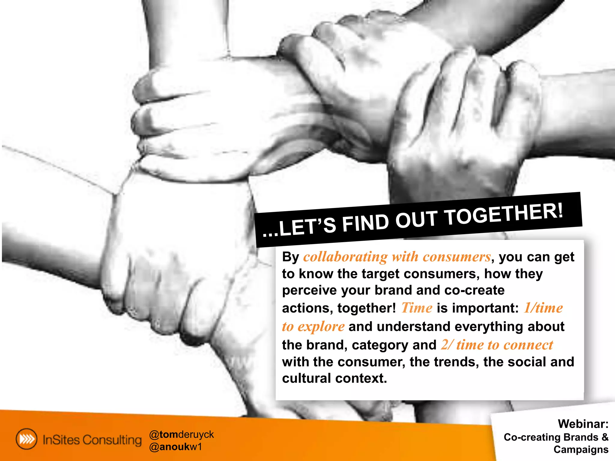 By collaborating with consumers, you can get
              to know the target consumers, how they
              perceive your brand and co-create
              actions, together! Time is important: 1/time
              to explore and understand everything about
              the brand, category and 2/ time to connect
              with the consumer, the trends, the social and
              cultural context.


                                                          Webinar:
@tomderuyck                                     Co-creating Brands &
@anoukw1                                                  Campaigns
 