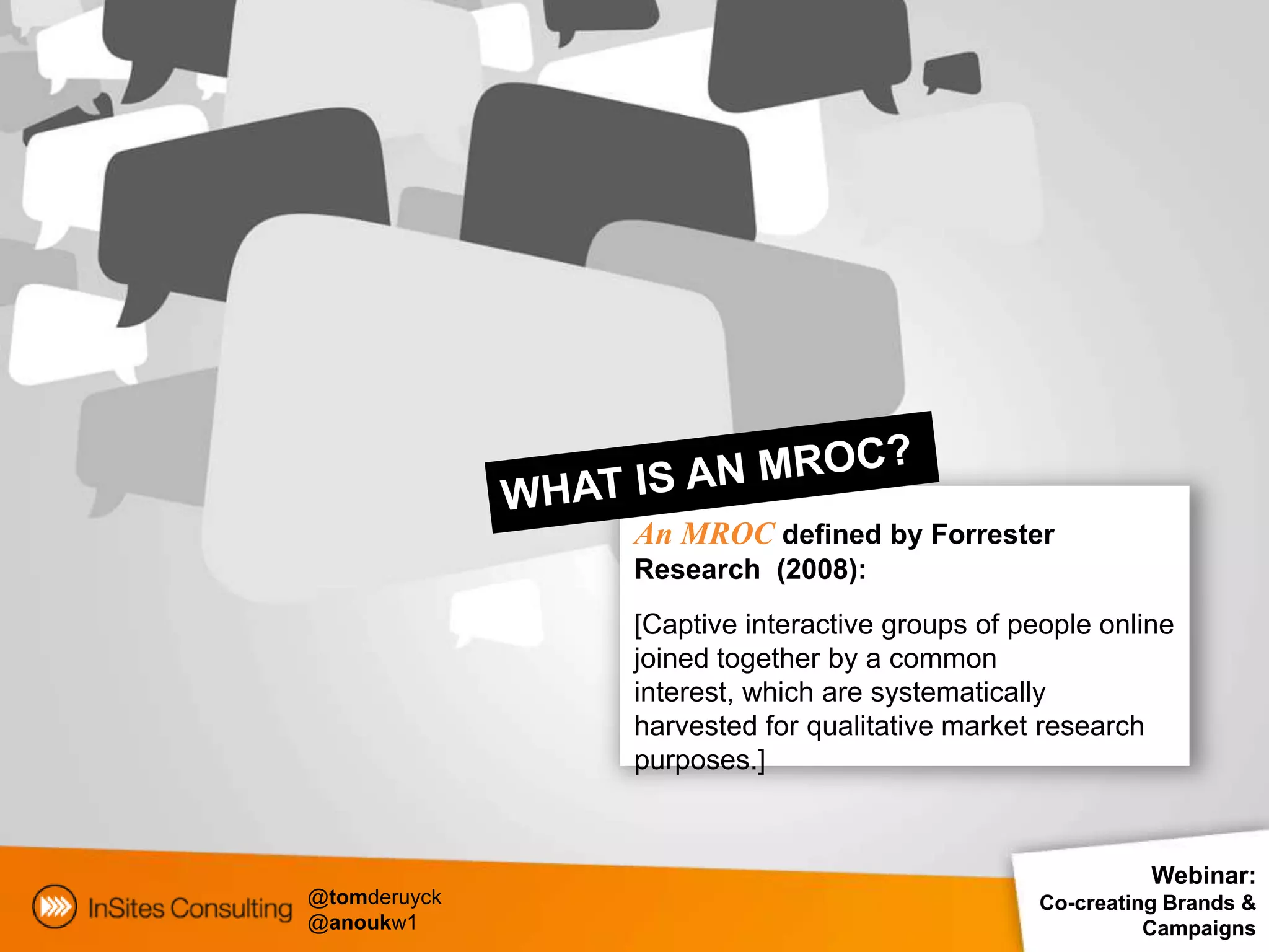 An MROC defined by Forrester
              Research (2008):
              [Captive interactive groups of people online
              joined together by a common
              interest, which are systematically
              harvested for qualitative market research
              purposes.]



                                                         Webinar:
@tomderuyck                                    Co-creating Brands &
@anoukw1                                                 Campaigns
 
