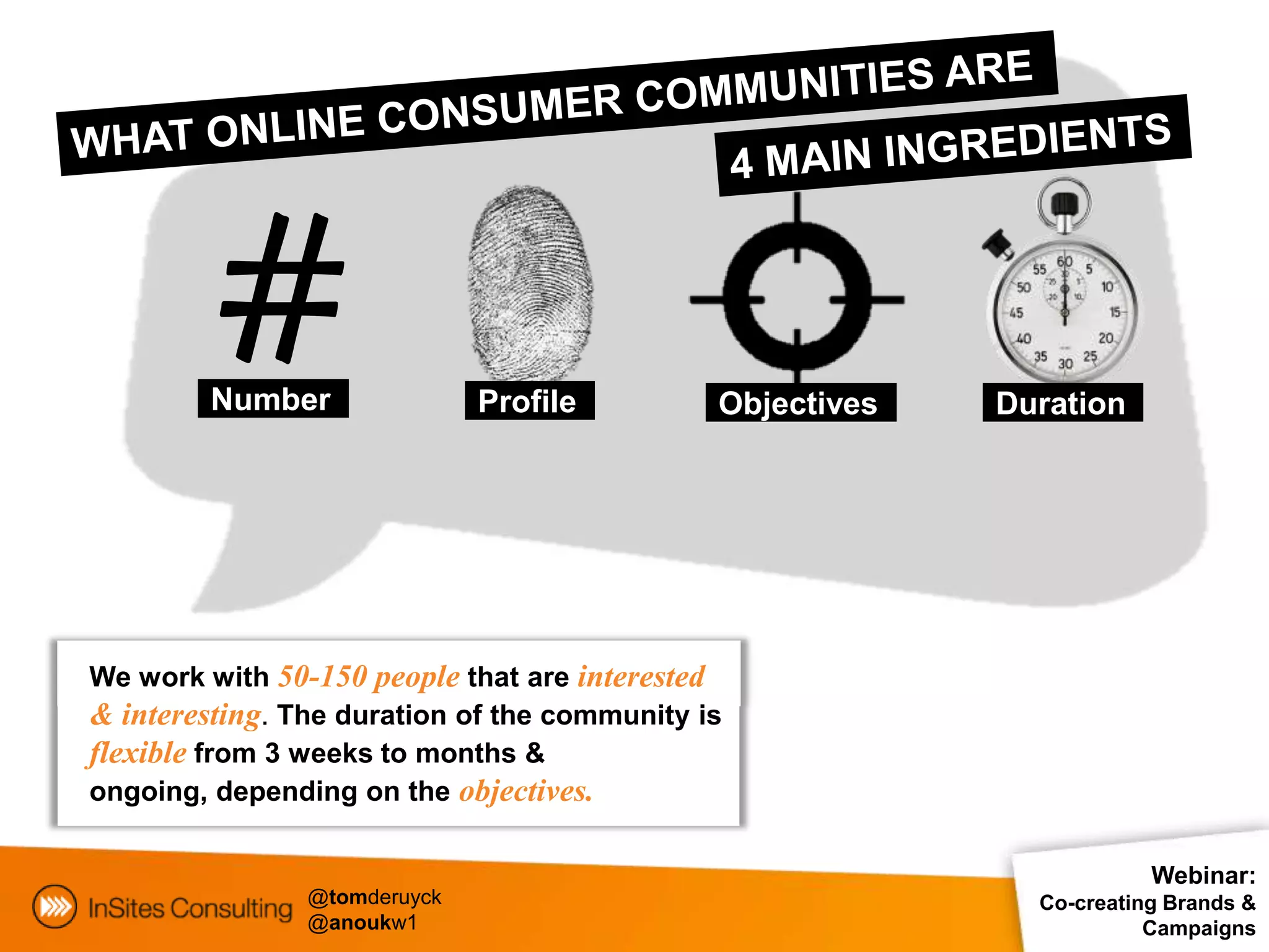 #
         Number               Profile         Objectives   Duration




We work with 50-150 people that are interested
& interesting. The duration of the community is
flexible from 3 weeks to months &
ongoing, depending on the objectives.

                                                                       Webinar:
                @tomderuyck                                  Co-creating Brands &
                @anoukw1                                               Campaigns
 