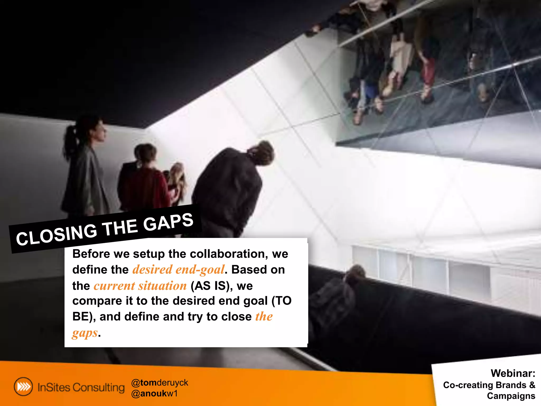 Before we setup the collaboration, we
define the desired end-goal. Based on
the current situation (AS IS), we
compare it to the desired end goal (TO
BE), and define and try to close the
gaps.

                                                   Webinar:
          @tomderuyck                    Co-creating Brands &
          @anoukw1                                 Campaigns
 