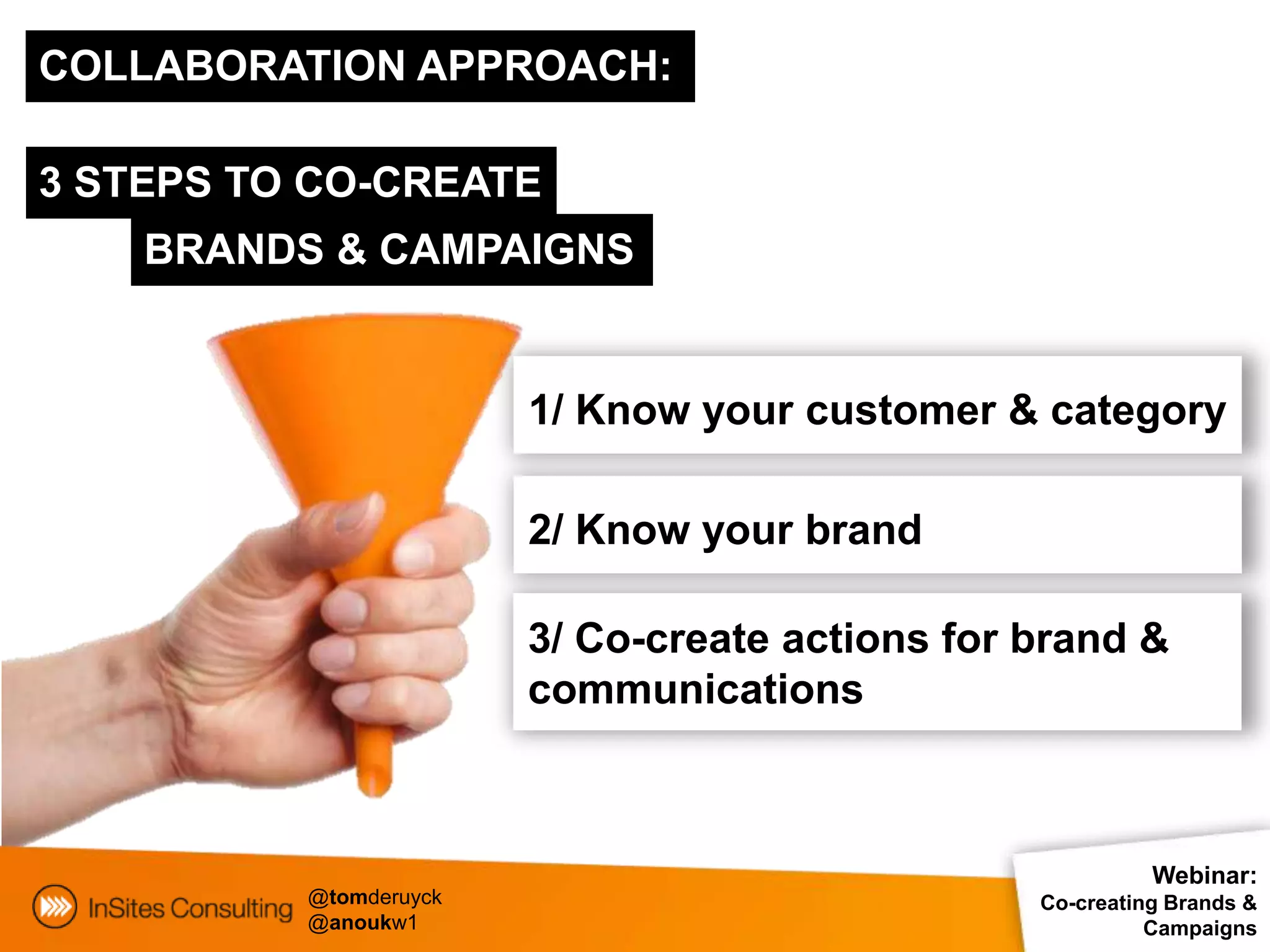 COLLABORATION APPROACH:

3 STEPS TO CO-CREATE
    BRANDS & CAMPAIGNS


                        1/ Know your customer & category

                        2/ Know your brand

                        3/ Co-create actions for brand &
                        communications



                                                           Webinar:
          @tomderuyck                            Co-creating Brands &
          @anoukw1                                         Campaigns
 